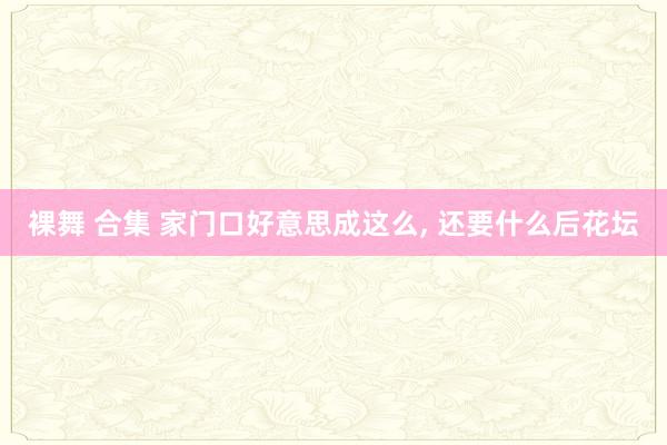裸舞 合集 家门口好意思成这么, 还要什么后花坛
