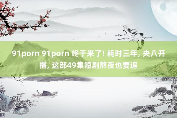 91porn 91porn 终于来了! 耗时三年, 央八开播, 这部49集短剧熬夜也要追