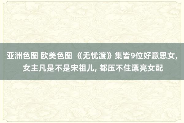 亚洲色图 欧美色图 《无忧渡》集皆9位好意思女, 女主凡是不是宋祖儿, 都压不住漂亮女配
