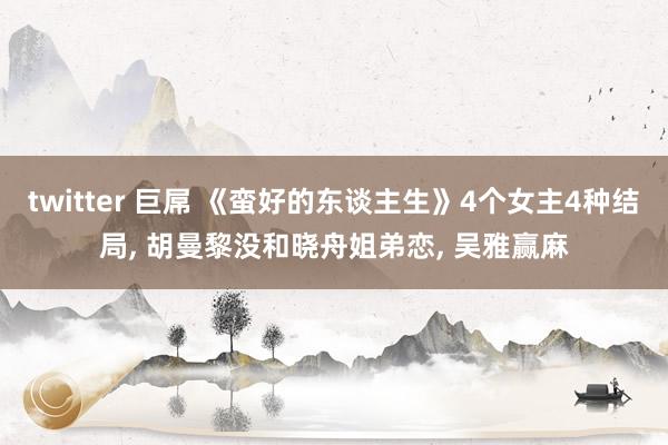 twitter 巨屌 《蛮好的东谈主生》4个女主4种结局, 胡曼黎没和晓舟姐弟恋, 吴雅赢麻