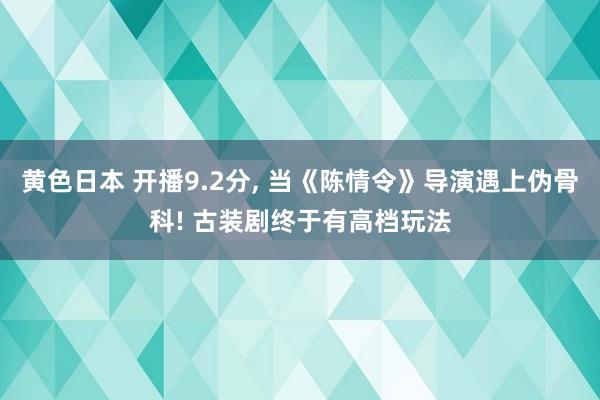 黄色日本 开播9.2分, 当《陈情令》导演遇上伪骨科! 古装剧终于有高档玩法