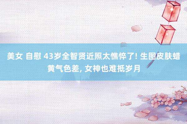 美女 自慰 43岁全智贤近照太憔悴了! 生图皮肤蜡黄气色差, 女神也难抵岁月