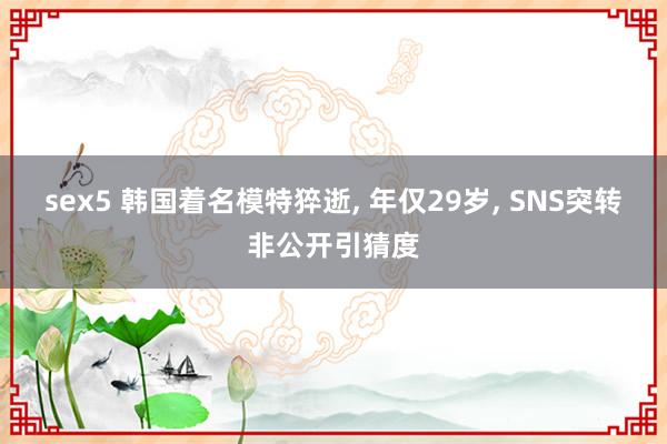 sex5 韩国着名模特猝逝, 年仅29岁, SNS突转非公开引猜度