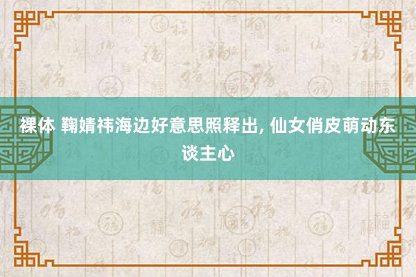 裸体 鞠婧祎海边好意思照释出, 仙女俏皮萌动东谈主心