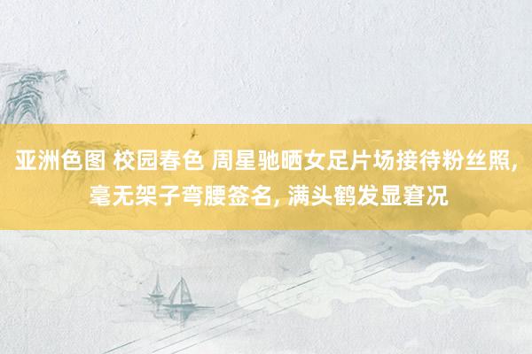 亚洲色图 校园春色 周星驰晒女足片场接待粉丝照, 毫无架子弯腰签名, 满头鹤发显窘况