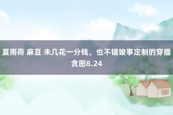夏雨荷 麻豆 未几花一分钱，也不错竣事定制的穿插贪图8.24