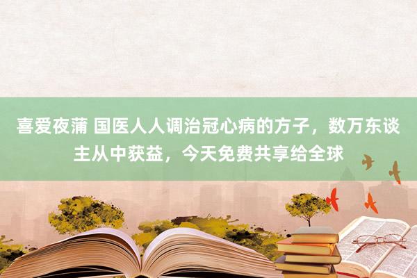 喜爱夜蒲 国医人人调治冠心病的方子，数万东谈主从中获益，今天免费共享给全球