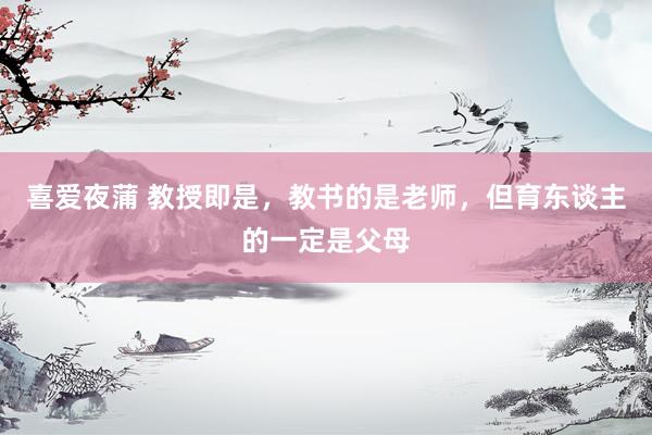 喜爱夜蒲 教授即是，教书的是老师，但育东谈主的一定是父母