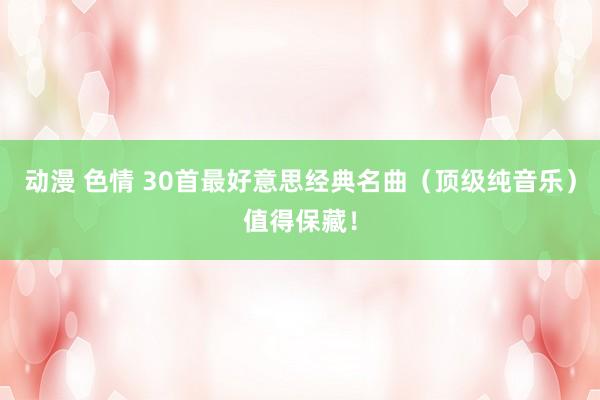 动漫 色情 30首最好意思经典名曲（顶级纯音乐）值得保藏！