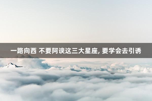 一路向西 不要阿谀这三大星座, 要学会去引诱