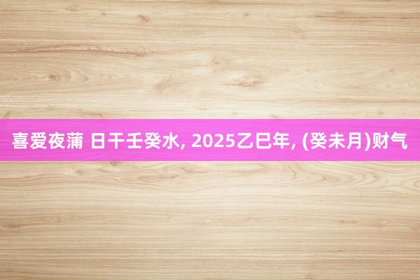 喜爱夜蒲 日干壬癸水, 2025乙巳年, (癸未月)财气